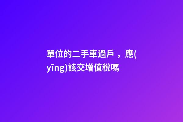 單位的二手車過戶，應(yīng)該交增值稅嗎